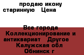 продаю икону старинную › Цена ­ 300 000 - Все города Коллекционирование и антиквариат » Другое   . Калужская обл.,Обнинск г.